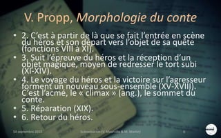 V. Propp, Morphologie du conte
• 2. C’est à partir de là que se fait l’entrée en scène
du héros et son départ vers l’objet de sa quête
(fonctions VIII à XI).
• 3. Suit l’épreuve du héros et la réception d’un
objet magique, moyen de redresser le tort subi
(XI-XIV).
• 4. Le voyage du héros et la victoire sur l’agresseur
forment un nouveau sous-ensemble (XV-XVIII).
C’est l’acmé, le « climax » (ang.), le sommet du
conte.
• 5. Réparation (XIX).
• 6. Retour du héros.
S4 septembre 2015 Scénarisation (V. Meurville & M. Martin) 6
 