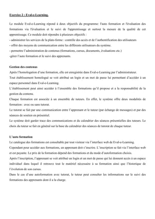 Exercice 2 : Eval-e-Learning.
Le module Eval-e-Learning répond à deux objectifs du programme: l'auto formation et l'évaluation des
formations via l'évaluation et le suivi de l'apprentissage et surtout la mesure de la qualité de cet
apprentissage. Ce module doit répondre à plusieurs objectifs :
- administrer les services de la plate-forme : contrôle des accès et de l’authentification des utilisateurs
- offrir des moyens de communication entre les différents utilisateurs du système.
- permettre l’administration de contenus (formations, cursus, documents, évaluations etc.)
-gérer l’auto formation et le suivi des apprenants.
Gestion des contenus
Après l’homologation d’une formation, elle est enregistrée dans Eval-e-Learning par l’administrateur.
Tout établissement homologué se voit attribué un login et un mot de passe lui permettant d’accéder à un
espace personnel dans Eval-e-Learning.
L’établissement peut ainsi accéder à l’ensemble des formations qu’il propose et a la responsabilité de la
gestion du contenu.
Chaque formation est associée à un ensemble de tuteurs. En effet, le système offre deux modalités de
formation : avec ou sans tutorat.
Le tutorat se fait par une communication entre l’apprenant et le tuteur (par échange de messages) et par des
séances de soutien en présentiel.
Le système doit garder trace des communications et du calendrier des séances présentielles des tuteurs. Le
choix du tuteur se fait en général sur la base du calendrier des séances de tutorat de chaque tuteur.
L’auto formation
Le catalogue des formations est consultable par tout visiteur via l’interface web de Eval-e-Learning.
Cependant pour accéder aux formations, un apprenant doit s’inscrire. L’inscription se fait via l’interface web
et est payante. Le prix de la formation dépend des formations et du mode d’autoformation choisis.
Après l’inscription, l’apprenant se voit attribué un login et un mot de passe qui lui donnent accès à un espace
individuel dans lequel il retrouve tout le matériel nécessaire à sa formation ainsi que l’historique de
l’évolution de son cursus.
Dans le cas d’une autoformation avec tutorat, le tuteur peut consulter les informations sur le suivi des
formations des apprenants dont il a la charge.
 