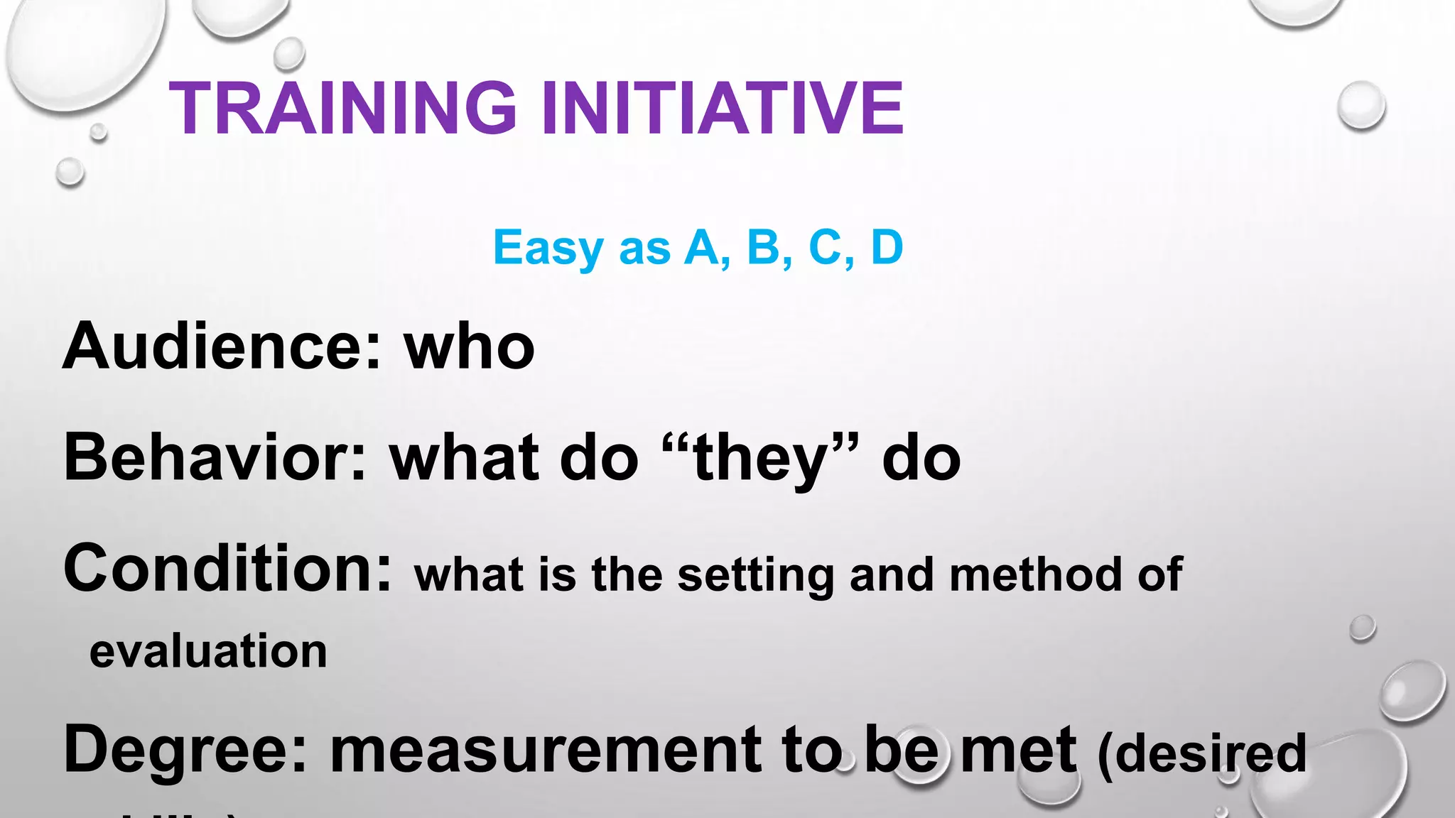 TRAINING INITIATIVE
Easy as A, B, C, D
Audience: who
Behavior: what do “they” do
Condition: what is the setting and method of
evaluation
Degree: measurement to be met (desired
 