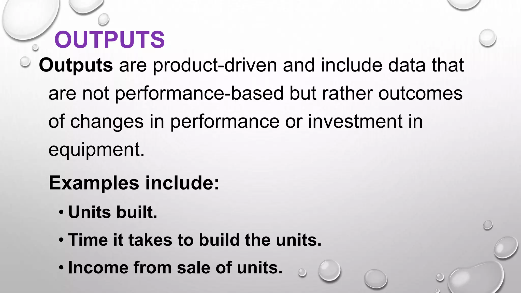 OUTPUTS
Outputs are product-driven and include data that
are not performance-based but rather outcomes
of changes in performance or investment in
equipment.
Examples include:
• Units built.
• Time it takes to build the units.
• Income from sale of units.
 
