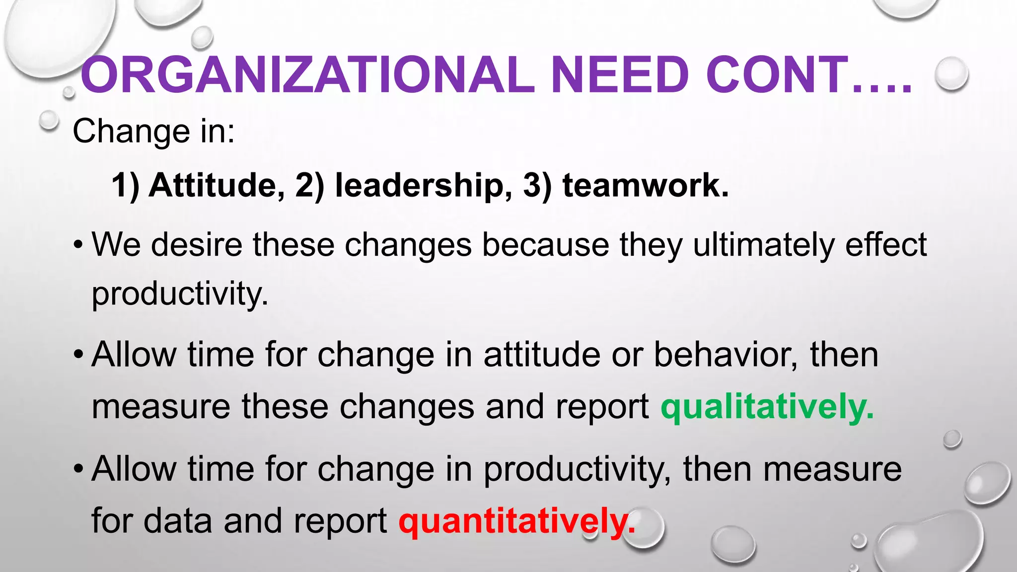 ORGANIZATIONAL NEED CONT….
Change in:
1) Attitude, 2) leadership, 3) teamwork.
• We desire these changes because they ultimately effect
productivity.
• Allow time for change in attitude or behavior, then
measure these changes and report qualitatively.
• Allow time for change in productivity, then measure
for data and report quantitatively.
 