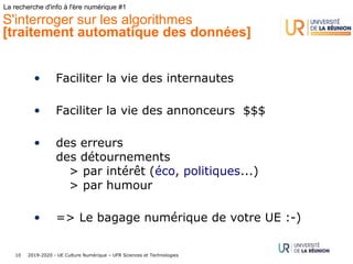 2019-2020 - UE Culture Numérique – UFR Sciences et Technologies10
La recherche d'info à l'ère numérique #1
S'interroger sur les algorithmes
[traitement automatique des données]
• Faciliter la vie des internautes
• Faciliter la vie des annonceurs $$$
• des erreurs
des détournements
> par intérêt (éco, politiques...)
> par humour
• => Le bagage numérique de votre UE :-)
 
