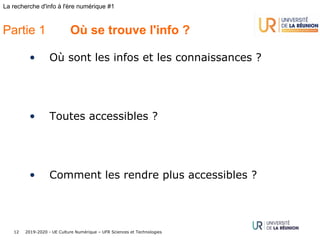 2019-2020 - UE Culture Numérique – UFR Sciences et Technologies12
La recherche d'info à l'ère numérique #1
Partie 1 Où se trouve l'info ?
• Où sont les infos et les connaissances ?
• Toutes accessibles ?
• Comment les rendre plus accessibles ?
 