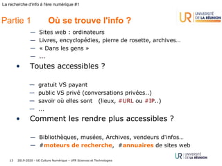 2019-2020 - UE Culture Numérique – UFR Sciences et Technologies13
La recherche d'info à l'ère numérique #1
— Sites web : ordinateurs
— Livres, encyclopédies, pierre de rosette, archives…
— « Dans les gens »
— ...
• Toutes accessibles ?
— gratuit VS payant
— public VS privé (conversations privées..)
— savoir où elles sont (lieux, #URL ou #IP..)
— ...
• Comment les rendre plus accessibles ?
— Bibliothèques, musées, Archives, vendeurs d'infos…
— #moteurs de recherche, #annuaires de sites web
Partie 1 Où se trouve l'info ?
 