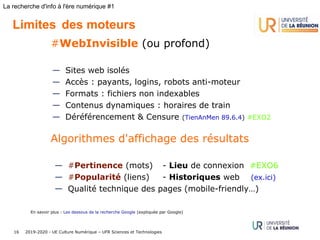 2019-2020 - UE Culture Numérique – UFR Sciences et Technologies16
La recherche d'info à l'ère numérique #1
Limites des moteurs
#WebInvisible (ou profond)
— Sites web isolés
— Accès : payants, logins, robots anti-moteur 
— Formats : fichiers non indexables
— Contenus dynamiques : horaires de train
— Déréférencement & Censure (TienAnMen 89.6.4) #EXO2
Algorithmes d'affichage des résultats
— #Pertinence (mots) - Lieu de connexion #EXO6
— #Popularité (liens) - Historiques web (ex.ici)
— Qualité technique des pages (mobile-friendly…)
En savoir plus : Les dessous de la recherche Google (expliquée par Google)
 