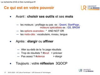 2019-2020 - UE Culture Numérique – UFR Sciences et Technologies17
La recherche d'info à l'ère numérique #1
Ce qui est en votre pouvoir
• Avant : choisir ses outils et ses mots
— les moteurs : profilage ou pas ex : Qwant, StartPage..
moteurs spécialisés ex : GS, BRGM
— les options avancées : *  AND NOT OR
— les mots-clés : vocabulaire, niveau, langue
• Après : élargir ou affiner
— Aller au-delà de la 1e page résultats
— Trop de résultats ? #bruit > préciser
— Pas assez ? #silence > élargir
• Toujours : votre réflexion 3QOCP
 