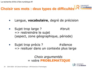 2019-2020 - UE Culture Numérique – UFR Sciences et Technologies24
La recherche d'info à l'ère numérique #1
Choisir ses mots : deux types de difficultés
• Langue, vocabulaire, degré de précision
• Sujet trop large ? #bruit
=> restreindre le sujet
(aspect, zone géographique, période)
• Sujet trop précis ? #silence
=> resituer dans un contexte plus large
Choix argumentés
= votre PROBLEMATIQUE
 