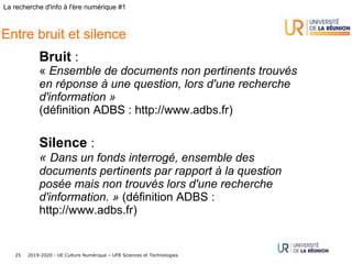 2019-2020 - UE Culture Numérique – UFR Sciences et Technologies25
La recherche d'info à l'ère numérique #1
Entre bruit et silence
Bruit :
« Ensemble de documents non pertinents trouvés
en réponse à une question, lors d'une recherche
d'information »
(définition ADBS : http://www.adbs.fr)
Silence :
« Dans un fonds interrogé, ensemble des
documents pertinents par rapport à la question
posée mais non trouvés lors d'une recherche
d'information. » (définition ADBS :
http://www.adbs.fr)
 