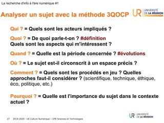 2019-2020 - UE Culture Numérique – UFR Sciences et Technologies27
La recherche d'info à l'ère numérique #1
Analyser un sujet avec la méthode 3QOCP
Qui ? = Quels sont les acteurs impliqués ?
Quoi ? = De quoi parle-t-on ? #définition
Quels sont les aspects qui m'intéressent ?
Quand ? = Quelle est la période concernée ? #évolutions
Où ? = Le sujet est-il circonscrit à un espace précis ?
Comment ? = Quels sont les procédés en jeu ? Quelles
approches faut-il considérer ? (scientifique, technique, éthique,
éco, politique, etc.)
Pourquoi ? = Quelle est l'importance du sujet dans le contexte
actuel ?
 