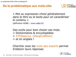 2019-2020 - UE Culture Numérique – UFR Sciences et Technologies28
La recherche d'info à l'ère numérique #1
De la problématique aux mots-clés
« Mot ou expression choisi généralement
dans le titre ou le texte pour en caractériser
le contenu ».
(définition ADBS : www.adbs.fr)
Des outils pour bien choisir ses mots
> Dictionnaires & encyclopédies
> #Thésaurus (élargir/affiner)
> et en anglais !
Chercher avec les mots des experts permet
d'obtenir leurs réponses
 
