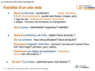 2019-2020 - UE Culture Numérique – UFR Sciences et Technologies32
La recherche d'info à l'ère numérique #1
Fiabilité d'un site web
• Quoi Le site web : confiance? #fake #phishing
> #URL #nomdedomaine, qualité web (fautes, images, pub)
> type de site : institutionnel, perso, commercial.
> pièges : l'humour, les arnaques, la manipulation
Qui L'auteur : identifiable? expertise? intérêts?
• Quand La fraîcheur de l'info : dates? liens erronés ?
Où Le contexte : lieux de publication? lieux évoqués?
Pourquoi L'objectif, l'intention : informer? convaincre? vendre? faire
rire? faire réagir? (émotion, peur, colère)
Comment Les règles de publication : #validation 
source des informations ?
• Et moi ? Le niveau : pertinent pour mon besoin ?
 