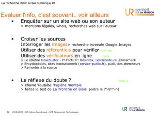 2019-2020 - UE Culture Numérique – UFR Sciences et Technologies34
La recherche d'info à l'ère numérique #1
Evaluer l'info, c'est souvent.. voir ailleurs
• Enquêter sur un site web ou son auteur
> mentions légales, whois, recherches web sur l'auteur
• Croiser les sources
Interroger les images> recherche inversée Google Images
Utiliser des référentiels pour vérifier EXO6 ONU
Utiliser des vérificateurs en ligne EXO4
> Le célèbre Hoaxbuster - Pr l'actu fr: Désintox, LesDécodeurs ,Crosscheck
> Encyclopédies, sites institutionnels (service-public.fr), publi. des chercheurs
> Remonter à la source
• Le réflexe du doute ? EXO1,4,
> chaine Youtube Hygiène mentale
> faites le test de La Tronche en Biais (entre la 7e
-8e
min)
 