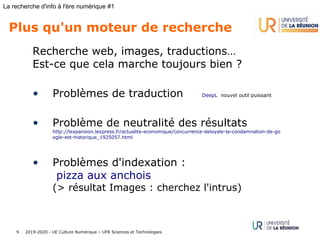 2019-2020 - UE Culture Numérique – UFR Sciences et Technologies9
La recherche d'info à l'ère numérique #1
Plus qu'un moteur de recherche
Recherche web, images, traductions…
Est-ce que cela marche toujours bien ?
• Problèmes de traduction DeepL nouvel outil puissant
• Problème de neutralité des résultats
http://lexpansion.lexpress.fr/actualite-economique/concurrence-deloyale-la-condamnation-de-go
ogle-est-historique_1925057.html
• Problèmes d'indexation :
pizza aux anchois
(> résultat Images : cherchez l'intrus)
 