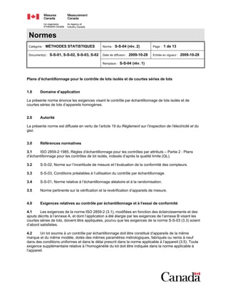 Normes
Catégorie : MÉTHODES STATISTIQUES Norme : S-S-04 (rév. 2) Page : 1 de 13
Date de diffusion : 2009-10-28 Entrée en vigueur : 2009-10-28Document(s) : S-S-01, S-S-02, S-S-03, S-02
Remplace : S-S-04 (rév. 1)
Plans d’échantillonnage pour le contrôle de lots isolés et de courtes séries de lots
1.0 Domaine d’application
La présente norme énonce les exigences visant le contrôle par échantillonnage de lots isolés et de
courtes séries de lots d’appareils homogènes.
2.0 Autorité
La présente norme est diffusée en vertu de l’article 19 du Règlement sur l’inspection de l’électricité et du
gaz.
3.0 Références normatives
3.1 ISO 2859-2:1985, Règles d’échantillonnage pour les contrôles par attributs – Partie 2 : Plans
d’échantillonnage pour les contrôles de lot isolés, indexés d’après la qualité limite (QL).
3.2 S-S-02, Norme sur l’incertitude de mesure et l’évaluation de la conformité des compteurs.
3.3 S-S-03, Conditions préalables à l’utilisation du contrôle par échantillonnage.
3.4 S-S-01, Norme relative à l’échantillonnage aléatoire et à la randomisation.
3.5 Norme pertinente sur la vérification et la revérification d’appareils de mesure.
4.0 Exigences relatives au contrôle par échantillonnage et à l’essai de conformité
4.1 Les exigences de la norme ISO 2859-2 (3.1), modifiées en fonction des éclaircissements et des
ajouts décrits à l’annexe A, et dont l’application a été élargie par les exigences de l’annexe B visant les
courtes séries de lots, doivent être appliquées, pourvu que les exigences de la norme S-S-03 (3.3) soient
d’abord satisfaites.
4.2 Un lot soumis à un contrôle par échantillonnage doit être constitué d’appareils de la même
marque et du même modèle, dotés des mêmes paramètres métrologiques, fabriqués ou remis à neuf
dans des conditions uniformes et dans le délai prescrit dans la norme applicable à l’appareil (3.5). Toute
exigence supplémentaire relative à l’homogénéité du lot doit être indiquée dans la norme applicable à
l’appareil.
 