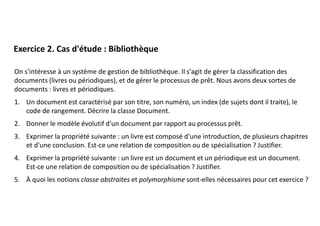 On s'intéresse à un système de gestion de bibliothèque. Il s'agit de gérer la classification des
documents (livres ou périodiques), et de gérer le processus de prêt. Nous avons deux sortes de
documents : livres et périodiques.
1. Un document est caractérisé par son titre, son numéro, un index (de sujets dont il traite), le
code de rangement. Décrire la classe Document.
2. Donner le modèle évolutif d'un document par rapport au processus prêt.
3. Exprimer la propriété suivante : un livre est composé d'une introduction, de plusieurs chapitres
et d'une conclusion. Est-ce une relation de composition ou de spécialisation ? Justifier.
4. Exprimer la propriété suivante : un livre est un document et un périodique est un document.
Est-ce une relation de composition ou de spécialisation ? Justifier.
5. À quoi les notions classe abstraites et polymorphisme sont-elles nécessaires pour cet exercice ?
Exercice 2. Cas d'étude : Bibliothèque
 