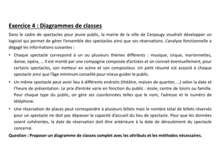 Exercice 4 : Diagrammes de classes
Dans le cadre de spectacles pour jeune public, la mairie de la ville de Cerpaugy voudrait développer un
logiciel qui permet de gérer l’ensemble des spectacles ainsi que ses réservations. L’analyse fonctionnelle a
dégagé les informations suivantes :
• Chaque spectacle correspond à un ou plusieurs thèmes différents : musique, cirque, marionnettes,
danse, opéra, … Il est monté par une compagnie composée d’artistes et on connait éventuellement, pour
certains spectacles, son metteur en scène et son compositeur. Un petit résumé est associé à chaque
spectacle ainsi que l’âge minimum conseillé pour mieux guider le public.
• Un même spectacle peut avoir lieu à différents endroits (théâtre, maison de quartier, …) selon la date et
l’heure de présentation. Le prix d’entrée varie en fonction du public : école, centre de loisirs ou famille.
Pour chaque type du public, on gère ses coordonnées telles que le nom, l’adresse et le numéro de
téléphone.
• Une réservation de places peut correspondre à plusieurs billets mais le nombre total de billets réservés
pour un spectacle ne doit pas dépasser la capacité d’accueil du lieu de spectacle. Pour que les données
soient cohérentes, la date de réservation doit être antérieure à la date de déroulement du spectacle
concerné.
Question : Proposer un diagramme de classes complet avec les attributs et les méthodes nécessaires.
 