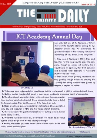 20 Jan. 2 017
cjvQ jJv& em jJV Q . stm c jvcsut q z jv c m a fT je jv !
Trinity College of Engineering, Trinity Hills, Near Pravachambalam, Trivandrum 695 528
ICT Academy Annual Day
Shri. Shibu Lai
Shri Shibu Lai, one of the founders of Infosys
delivered the keynote address during the ICT
Academy annual day. He summarised the
growth trajectory of the company with current
market cap of $30 Billion. Some key points:
1. They were 7 founders in 1981. They stuck
together for the long haul to grow the com­
pany. Though on almost all matters, the 7
would have 17 opinions, they built consensus
and deferred final decisions to Narayana
Murthy who was senior.
2. Their vision to be globally respected was
truly guiding. Though it was kind of funny that
7 young men sitting in India were guided by
respect, it helped set values.
3. Values are easy to keep during good times, but the real strength is sticking to them in tough times.
4. Quickly startup founders fall apart in many cases leading to premature death of companies.
5. The obsession of youngsters today with exit plans through acquisi­
tions and mergers is detrimental. Great companies take time to build.
Perhaps decades. They cant be grown if the focus is on exit.
6. Ideas are dime a dozen. Execution is what matters. Strategy matters
only 5% and execution is 95% and that takes a lot of discipline.
7. They obsessed with quality immensely never cutting corners. Clients
could easily see this.
8. What the top level cannot do, lower levels will never do. So value
system should begin from the top uncompromisingly.
9. Finally, to succeed you need lots of luck as well on top of all the hard
work, values and discipline.
“JAgood teacher must 6e a6Ce to put fvimseCfin tfiepface oftfiose wfiofin d [earning fiard. ‘Efipfias Levi
© Trinity College of Engineeringwww.thetrinitycollege.in,facebook.com/thetrinitycollege
ir~ T A r a r l p m V o f K C TS lS
Dr. Santosh Kurup, CEO, ICT
 