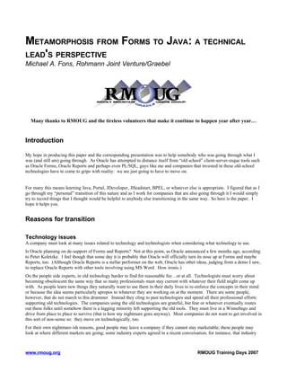 METAMORPHOSIS FROM FORMS TO JAVA: A TECHNICAL
LEAD'S PERSPECTIVE
Michael A. Fons, Rohmann Joint Venture/Graebel




  Many thanks to RMOUG and the tireless volunteers that make it continue to happen year after year…


Introduction

My hope in producing this paper and the corresponding presentation was to help somebody who was going through what I
was (and still am) going through. As Oracle has attempted to distance itself from “old school” client-server-esque tools such
as Oracle Forms, Oracle Reports and perhaps even PL/SQL, guys like me and companies that invested in these old-school
technologies have to come to grips with reality: we are just going to have to move on.


For many this means learning Java, Portal, JDeveloper, JHeadstart, BPEL, or whatever else is appropriate. I figured that as I
go through my “personal” transition of this nature and as I work for companies that are also going through it I would simply
try to record things that I thought would be helpful to anybody else transitioning in the same way. So here is the paper. I
hope it helps you.


Reasons for transition

Technology issues
A company must look at many issues related to technology and technologists when considering what technology to use.
Is Oracle planning on de-support of Forms and Reports? Not at this point, as Oracle announced a few months ago, according
to Peter Koletzke. I feel though that some day it is probably that Oracle will officially turn its nose up at Forms and maybe
Reports, too. (Although Oracle Reports is a stellar performer on the web, Oracle has other ideas, judging from a demo I saw,
to replace Oracle Reports with other tools involving using MS Word. How ironic.)
On the people side experts, in old technology harder to find for reasonable fee…or at all. Technologists must worry about
becoming obsolescent the same way that so many professionals must stay current with whatever their field might come up
with. As people learn new things they naturally want to use them in their daily lives to re-enforce the concepts in their mind
or because the idea seems particularly apropos to whatever they are working on at the moment. There are some people,
however, that do not march to this drummer. Instead they cling to past technologies and spend all their professional efforts
supporting old technologies. The companies using the old technologies are grateful, but fear or whatever eventually routes
out these folks until somehow there is a lagging minority left supporting the old tools. They must live in a Winnebago and
drive from place to place to survive (that is how my nightmare goes anyway). Most companies do not want to get involved in
this sort of non-sense so: they move on technologically, too.
For their own nightmare-ish reasons, good people may leave a company if they cannot stay marketable; these people may
look at where different markets are going; some industry experts agreed in a recent conversation, for instance, that industry



www.rmoug.org                                                                                RMOUG Training Days 2007
 