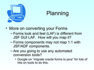 Planning More on converting your Forms Forms look and feel (LAF) is different from JSF GUI LAF.  How will you map it? Forms components may not map 1:1 with JSF/ADF components. Are you going to use any automated conversion tools?  Google on “migrate oracle forms to java” for lots of hits on tools to do this. 