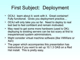 First Subject:  Deployment OC4J:  learn about it; work with it.  Great container!  Fully functional.  Gives you deployment practice… OC4J will only take you so far.  Need to deploy to real test bed to feel confident and remain motivated. May need to get some more hardware (used is OK); deploying to existing servers can be too scary at first to inexperienced system administrators. Might consider virtual machine software (like VMWare or Xen) The paper which accompanies this presentation has instructions if you want to set up 10.1.3 OAS on a Red Hat install.  This is pretty easy. 