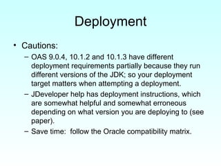 Deployment Cautions: OAS 9.0.4, 10.1.2 and 10.1.3 have different deployment requirements partially because they run different versions of the JDK; so your deployment target matters when attempting a deployment. JDeveloper help has deployment instructions, which are somewhat helpful and somewhat erroneous depending on what version you are deploying to (see paper). Save time:  follow the Oracle compatibility matrix. 