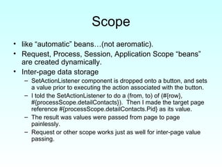 Scope like “automatic” beans…(not aeromatic). Request, Process, Session, Application Scope “beans” are created dynamically.  Inter-page data storage SetActionListener component is dropped onto a button, and sets a value prior to executing the action associated with the button. I told the SetActionListener to do a (from, to) of (#{row}, #{processScope.detailContacts}).  Then I made the target page reference #{processScope.detailContacts.Pid} as its value.  The result was values were passed from page to page painlessly.  Request or other scope works just as well for inter-page value passing. 
