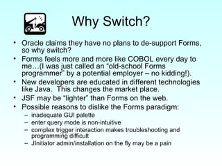 Why Switch? Oracle claims they have no plans to de-support Forms, so why switch? Forms feels more and more like COBOL every day to me…(I was just called an “old-school Forms programmer” by a potential employer – no kidding!). New developers are educated in different technologies like Java.  This changes the market place. JSF may be “lighter” than Forms on the web. Possible reasons to dislike the Forms paradigm:  inadequate GUI palette enter query mode is non-intuitive complex trigger interaction makes troubleshooting and programming difficult JInitiator admin/installation on the fly may be a pain 