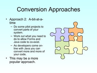 Conversion Approaches Approach 2:  A-bit-at-a-time Do some pilot projects to convert parts of your system. Work out what you need to do to allow Forms and Java code to co-exist. As developers come on-line with Java you can convert more and more of your code. This may be a more popular approach. 