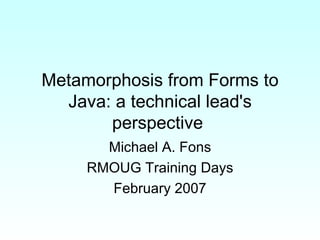 Metamorphosis from Forms to Java: a technical lead's perspective  Michael A. Fons RMOUG Training Days February 2007 