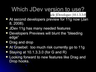 Which JDev version to use? At second developers preview for 11g now (Jan 8, 2008). JDev 11g has many needed features Developers Previews will blunt the “bleeding edge” Drag and drop At Graebel:  too much risk currently go to 11g Staying at 10.1.3.3.0 (for G and R) Looking forward to new features like Drag and Drop hooks. 