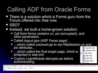 Calling ADF from Oracle Forms There is a solution which a Forms guru from the Forum offered me; free now. SSO? Instead, we built a home-grown solution.   Call from forms contains un, pw (encrypted), and other parameters. Called logout.jspx (ADF Faces page) … which called unpwset.jsp to set HttpSession un and pw attributes… … which called the final target page, which is protected in web.xml Custom LoginModule decrypts pw before authenticating. 