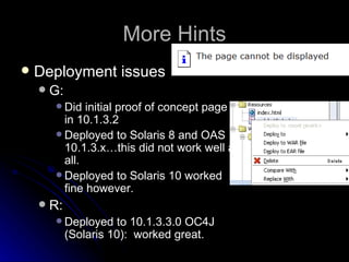 More Hints Deployment issues G: Did initial proof of concept page in 10.1.3.2 Deployed to Solaris 8 and OAS 10.1.3.x…this did not work well at all. Deployed to Solaris 10 worked fine however. R: Deployed to 10.1.3.3.0 OC4J (Solaris 10):  worked great. 
