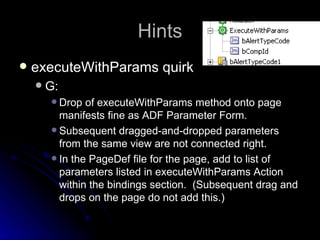 Hints executeWithParams quirk G: Drop of executeWithParams method onto page manifests fine as ADF Parameter Form. Subsequent dragged-and-dropped parameters from the same view are not connected right. In the PageDef file for the page, add to list of parameters listed in executeWithParams Action within the bindings section.  (Subsequent drag and drops on the page do not add this.) 