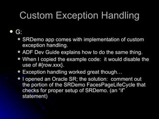 Custom Exception Handling G: SRDemo app comes with implementation of custom exception handling. ADF Dev Guide explains how to do the same thing. When I copied the example code:  it would disable the use of #{row.xxx}.  Exception handling worked great though… I opened an Oracle SR; the solution:  comment out the portion of the SRDemo FacesPageLifeCycle that checks for proper setup of SRDemo. (an “if” statement) 