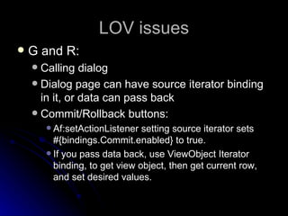 LOV issues G and R: Calling dialog Dialog page can have source iterator binding in it, or data can pass back  Commit/Rollback buttons: Af:setActionListener setting source iterator sets #{bindings.Commit.enabled} to true. If you pass data back, use ViewObject Iterator binding, to get view object, then get current row, and set desired values. 