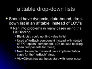 af:table drop-down lists Should have dynamic, data-bound, drop-down list in an af:table, instead of LOV’s Ran into problems in many cases using the ListBinding.  Blank List; could not find value in list Used af:forEach component instead with nested af:??? “option” component.  (Do not use backing bean components for these). Need to enable row-level Java implementation class for the “forEach” view.  ViewObject row attributes start with lower-case 
