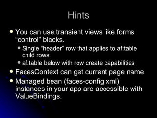 Hints You can use transient views like forms “control” blocks. Single “header” row that applies to af:table child rows af:table below with row create capabilities FacesContext can get current page name Managed bean (faces-config.xml) instances in your app are accessible with ValueBindings. 
