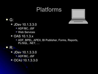 Platforms G: JDev 10.1.3.3.0 ADF/BC, JSF Web Services OAS 10.1.3.x ADF, BPEL, APEX, BI Publisher, Forms, Reports, PL/SQL, .NET, … R: JDev 10.1.3.3.0 ADF/BC, JSF OC4J 10.1.3.3.0 