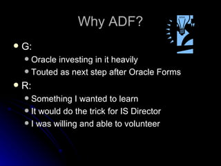 Why ADF? G: Oracle investing in it heavily Touted as next step after Oracle Forms R: Something I wanted to learn It would do the trick for IS Director I was willing and able to volunteer 
