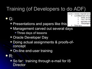 Training (of Developers to do ADF) G: Presentations and papers like this Management carved out several days Three days of lessons Oracle Developer Day Doing actual assignments & proofs-of-concept On-line end-user training R: So far:  training through e-mail for IS Director 