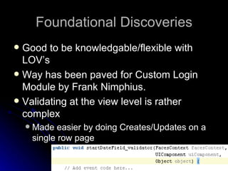 Foundational Discoveries Good to be knowledgable/flexible with LOV’s Way has been paved for Custom Login Module by Frank Nimphius. Validating at the view level is rather complex Made easier by doing Creates/Updates on a single row page 