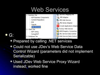 Web Services G: Prepared by calling .NET services Could not use JDev’s Web Service Data Control Wizard (parameters did not implement Serializable) Used JDev Web Service Proxy Wizard instead; worked fine 
