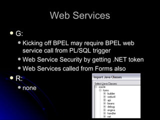 Web Services G: Kicking off BPEL may require BPEL web service call from PL/SQL trigger Web Service Security by getting .NET token Web Services called from Forms also R: none 
