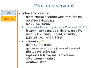 Directory server 6
●
adresářový server
●
hierarchická distribuovaná rozšířitelná
objektová databáze
●
X.500 ISO normy
●
Lightweight Directory Access Protocol (LDAP)
●
[search, compare, add, delete, modify,
modify DN, bind, unbind, abandon]
●
DSMLv2 over HTTP/SOAP
●
rozšíření v JES
●
definice rolí (roles)
●
generované atributy (class of service)
●
přístupová práva (aci)
●
replikace (i filtrovaná) a zřetězení
●
vývoj plugin modulů
●
windows sync
DS
funkce
 