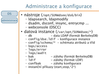 Administrace a konfigurace
●
nástroje (/opt/SUNWdsee/ds6/bin)
– ldapsearch, ldapmodify
– dsadm, dsconf, insync, entrycmp ...
– webconsole (DSCC)
●
datová instance (/var/opt/SUNWdsee/*)
– db - data LDAP (formát BerkeleyDB)
– config/dse.ldif - konfigurace instance
– config/schema/* - schémata atributů a tříd
– logs/access
– logs/error
– logs/audit
– bak - zálohy (formát BerkeleyDB)
– ldif - zálohy (formát LDIF)
– confbak - zálohy konfigurace
– instanční příkazy (start,stop,*2*)
DS
administrace
 