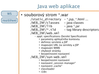 Java web aplikace
●
souborový strom *.war
/static_directory - *.jsp, *.html ...
/WEB_INF/classes - java classes
/WEB_INF/lib - java *.jar
/WEB_INF/*.tld - tag library descriptors
/WEB_INF/web.xml
– appl. specifications (Servlet Specification)
●
parametry aplikačního kontextu
●
definice servletů a JSP
●
mapování URL na servlety a JSP
●
mapování MIME
●
chybové stránky
●
bezpečnostní nastavení
/WEB_INF/sun-web.xml
●
bezpečnostní nastavení
●
nastavení „session manager“
●
nastavení „cache“
●
classloader
●
i18n
WS
rozšíření
 