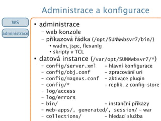 Administrace a konfigurace
WS
administrace
●
administrace
– web konzole
– příkazová řádka (/opt/SUNWwbsvr7/bin/)
●
wadm, jspc, flexanlg
●
skripty v TCL
●
datová instance (/var/opt/SUNWwbsvr7/*)
– config/server.xml - hlavní konfigurace
– config/obj.conf - zpracování uri
– config/magnus.conf - aktivace plugin
– config/* - replik. z config-store
– log/access
– log/errors
– bin/ - instanční příkazy
– web-apps/, generated/, session/ - war
– collections/ - hledací služba
 