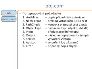 obj.conf
WS
administrace
●
řídí zpracování požadavku
1. AuthTras - popis případných autorizací
2. NameTrans - překlad virtuálních (URL) cest
3. PathCheck - kontrola platnosti cest a práv
4. ObjectType - nastavení typu objektu (MIME)
5. Input - předzpracování vstupu
6. Output - následné dopracování výstupů
7. Service - vytvoření výstupu
8. AddLog - vytvoření log záznamů
9. Error - případný popis chyby
 