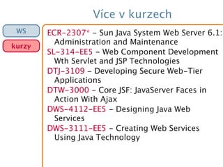 Více v kurzech
ECR-2307* - Sun Java System Web Server 6.1:
Administration and Maintenance
SL-314-EE5 - Web Component Development
Wth Servlet and JSP Technologies
DTJ-3109 - Developing Secure Web-Tier
Applications
DTW-3000 - Core JSF: JavaServer Faces in
Action With Ajax
DWS-4112-EE5 - Designing Java Web
Services
DWS-3111-EE5 - Creating Web Services
Using Java Technology
WS
kurzy
 