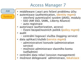Access Manager 7
●
middleware (.war) pro řešení problému účtu
●
autentizace (authentication, identity mgmt)
– otevřený autentizační systém (JAAS), moduly
– SSO (AM SSO, SAML, Liberty Aliance)
– auto registrace
●
autorizace (authorization, access)
– řízení bezpečnostních politik (policy mgmt)
●
audit
– centrální logovací služba (logging service)
●
data aplikací/služeb (service mgmt)
– administrativní konzole (administration
service)
– možnost administrace vlastního konta
(selfadmin)
●
centrální data relací (session management)
●
možnost delegované administrace, lokalizace
AM
funkce
 